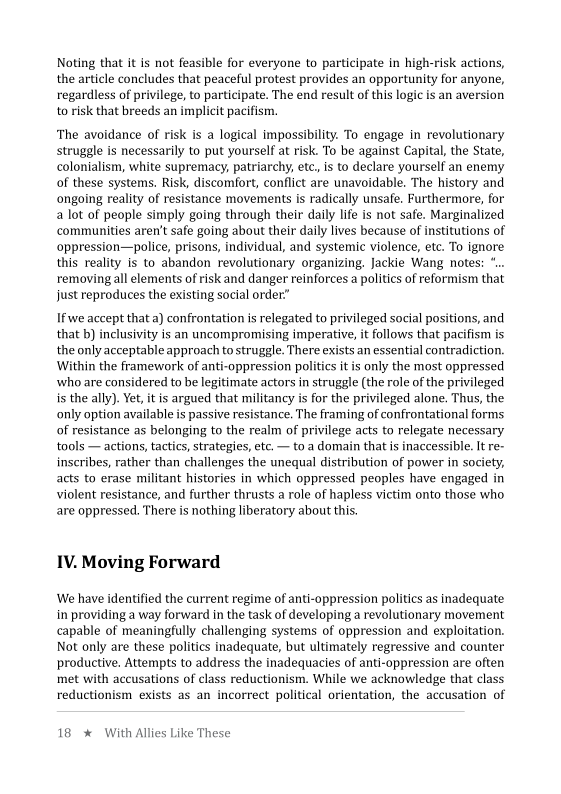 Noting that it is not feasible for everyone to participate in high-risk actions,
the article concludes that peaceful protest provides an opportunity for anyone,
regardless of privilege, to participate. The end result of this logic is an aversion
to risk that breeds an implicit pacifism.

   

‘The avoidance of risk is a logical impossibility. To engage in revolutionary
struggle is necessarily to put yourself at risk. To be against Capital, the State,
colonialism, white supremacy, patriarchy, etc, is to declare yourself an enemy
of these systems. Risk, discomfort, conflict are unavoidable. The history and
ongoing reality of resistance movements is radically unsafe, Furthermore, for
a lot of people simply going through their daily life is not safe. Marginalized
communities aren't safe going about their daily lives because of institutions of
oppression—police, prisons, individual, and systemic violence, etc. To ignore
this reality is to abandon revolutionary organizing, Jackie Wang notes: *..
removing all elements of risk and danger reinforces a politics of reformism that
just reproduces the existing social order:”

If we accept that a) confrontation is relegated to privileged social positions, and,
that b) inclusivity is an uncompromising imperative, it follows that pacifism is
the only acceptable approach to struggle. There exists an essential contradiction,
Within the framework of anti-oppression politics itis only the most oppressed
who are considered to be legitimate actors in struggle (the role of the privileged
is the ally). Yet, itis argued that militancy is for the privileged alone. Thus, the
only option available is passive resistance. The framing of confrontational forms
of resistance as belonging to the realm of privilege acts to relegate necessary
tools — actions, tactics, strategies, etc. — to a domain that is inaccessible. It re-
inscribes, rather than challenges the unequal distribution of power in society,
acts to erase militant histories in which oppressed peoples have engaged in
violent resistance, and further thrusts a role of hapless victim onto those who
are oppressed. There is nothing liberatory about this.

   

 

 

IV. Moving Forward

We have identified the current regime of anti-oppression politics as inadequate
in providing a way forward in the task of developing a revolutionary movement.
capable of meaningfully challenging systems of oppression and exploitation.
Not only are these politics inadequate, but ultimately regressive and counter
productive, Attempts to address the inadequacies of anti-oppression are often
met with accusations of class reductionism. While we acknowledge that class
reductionism exists as an incorrect political orientation, the accusation of

18 * With Allies Like These
